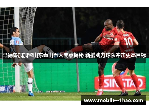 马德鲁加加盟山东泰山五大亮点揭秘 新援助力球队冲击更高目标