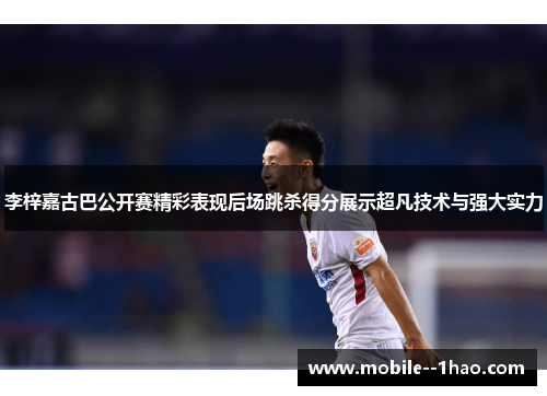 李梓嘉古巴公开赛精彩表现后场跳杀得分展示超凡技术与强大实力