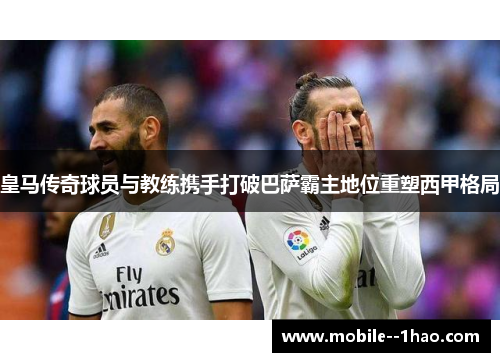 皇马传奇球员与教练携手打破巴萨霸主地位重塑西甲格局 皇马传奇球员与教练携手打破巴萨霸主地位重塑西甲格局