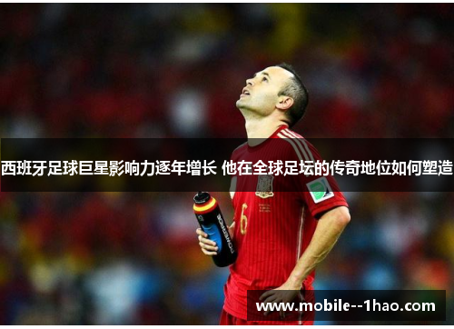 西班牙足球巨星影响力逐年增长 他在全球足坛的传奇地位如何塑造