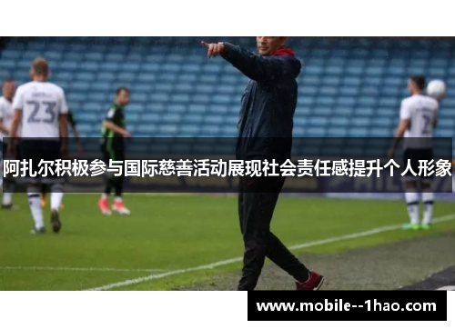 阿扎尔积极参与国际慈善活动展现社会责任感提升个人形象